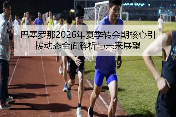巴塞罗那2026年夏季转会期核心引援动态全面解析与未来展望 - 365 SPORTS